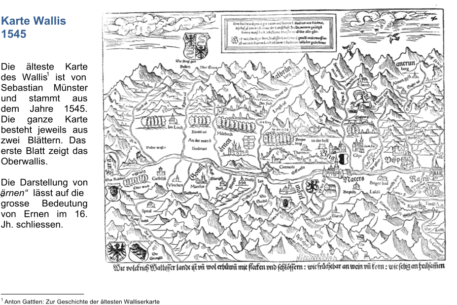 Karte Wallis 1545 Die lteste Karte  des Wallis 1 ist von  Sebastian Mnster  und stammt aus  dem Jahre 1545.  Die ganze Karte  besteht jeweils aus  zwei Blttern. Das  erste Blatt zeigt das  Oberwallis. Die Darstellung von  rnen lsst auf die grosse Bedeutung  von Ernen im 16.  Jh. schliessen.                                   1 Anton Gattlen: Zur Geschichte der ltesten Walliserkarte