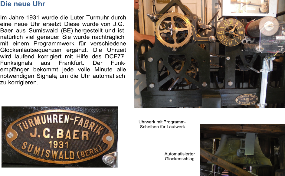 Die neue Uhr Im Jahre 1931 wurde die Luter Turmuhr durch  eine neue Uhr ersetzt . Diese wurde  von J.G.  Baer aus Sumiswald (BE)  hergestellt und  ist  natrlich viel genauer . Sie wurde  nachtrglich  mit einem Programmwerk fr verschiedene  Glockenlutsequenzen ergnzt. Die Uhrzeit  wird laufend korrigiert mit Hilfe des DCF77 - Funksignals aus Frankfurt. Der Funk  -  empfnger bekommt jede volle Minute alle  notwendigen Signale , um die Uhr automatisch  zu korrigieren. Automatisierter   Glockenschlag     Uhrwerk mit  Programm -   Scheiben fr Lutwerk