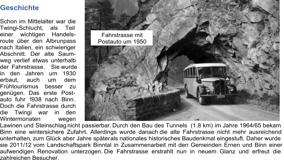 Geschichte Schon im Mittelalter war die  Twingi - Schlucht , als Teil  einer wichtigen Handels- route über den Albrunpass nach Italien, ein schwieriger  Abschnitt. Der alte Saum- weg verlief etwas unterhalb  der Fahrstrasse. Siewurde  in den Jahren um 1930  erbaut, auch um dem  Frühtourismus besser zu  genügen.  Das erste Post- auto fuhr 1 9 38 nach Binn.  Doch die Fahrstrasse durch  di e Twingi war in den  Wintermonaten wegen  Lawinen  und Steinschlag  nicht passierbar.  Durch den Bau des Tunnels  (1.8 km) im Jahre 1964/65 bekam  Binn eine wintersichere Zufahrt. Allerdings wurde danach   die alte Fahrstrasse nicht mehr ausreichend  unterhalten , z um Glück aber Jahre später als  nationales historisches Baudenkmal eingestuft. Daher wurde  sie  2011/12  vom Landschaftspark Binntal in Zusammenarbeit mit den Gemeinden Ernen und Binn einer  aufwendigen Renovation unterzogen.  Die Fahrstrasse erstrahlt nun in neuem               Glanz und erfreut die  zahlreichen Besucher.  Fahrstrasse mit   Postauto um 1950